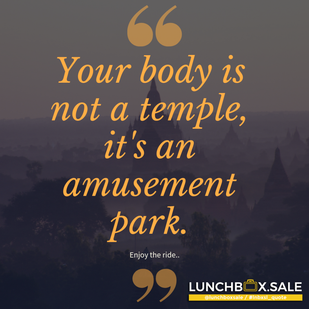 Your body is not a temple, it`s an amusement park. Enjoy the ride...