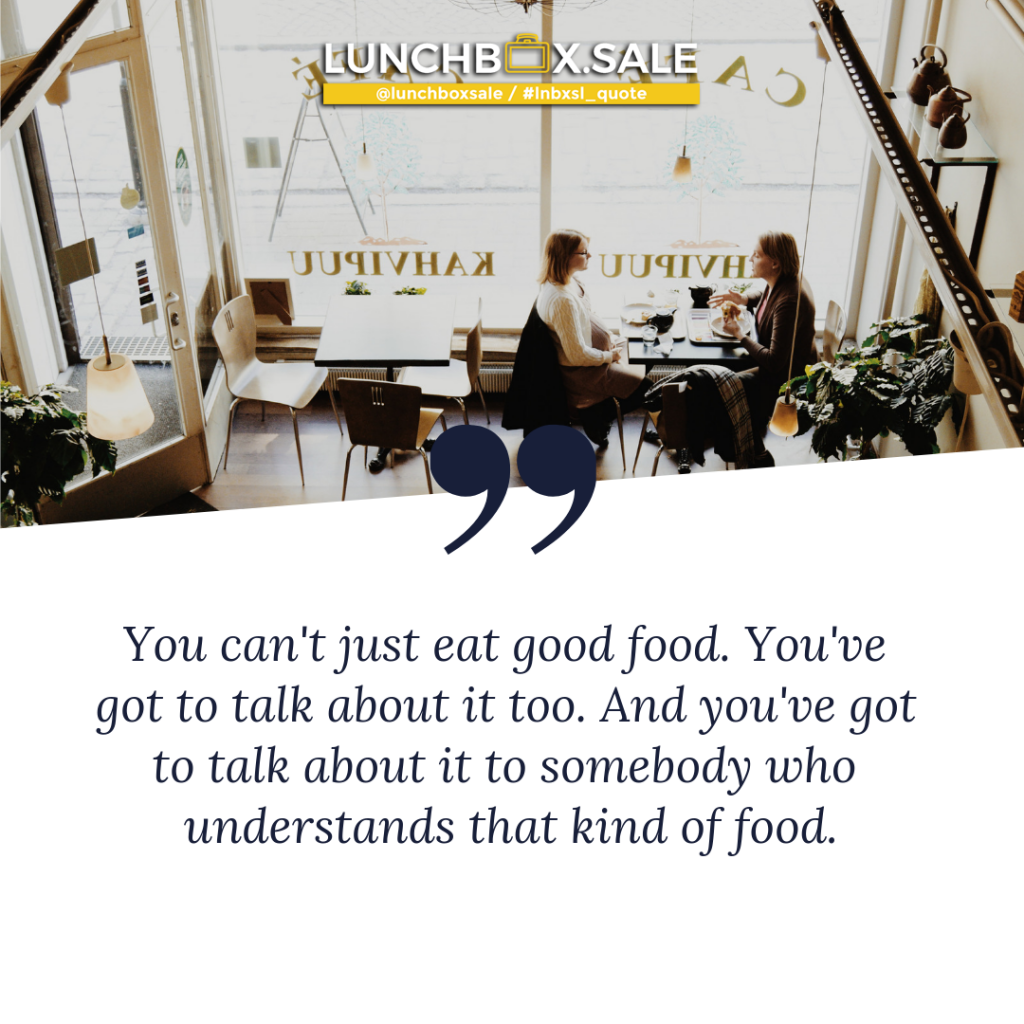 You can`t just eat good food. You have got to talk about it too. And you have got to talk about it to somebody who understands that kind of food.