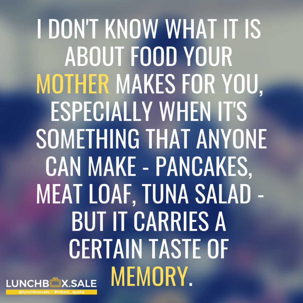 I don`t know what it is about food your mother makes for you, especially, when it is something that anyone can make - pancakes, meatloaf, tuna salad - but it carries a certain taste of memory.