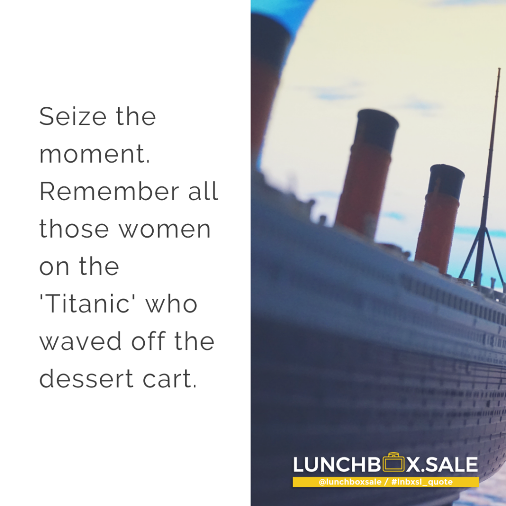 Seize the moment. Remember all those women on the Titanic who waved off the dessert cart.
